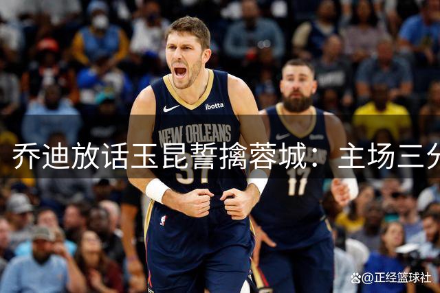 乔迪放话玉昆誓擒蓉城：主场三分志在必得