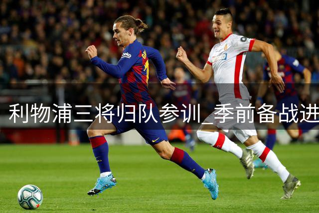 利物浦三将归队参训 季前备战进入关键阶段