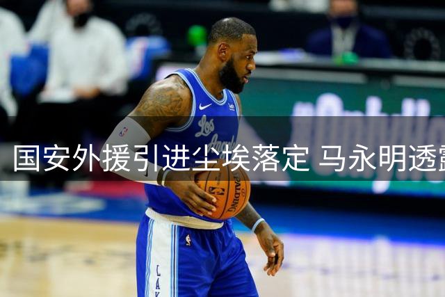 国安外援引进尘埃落定 马永明透露亚冠备战关键细节