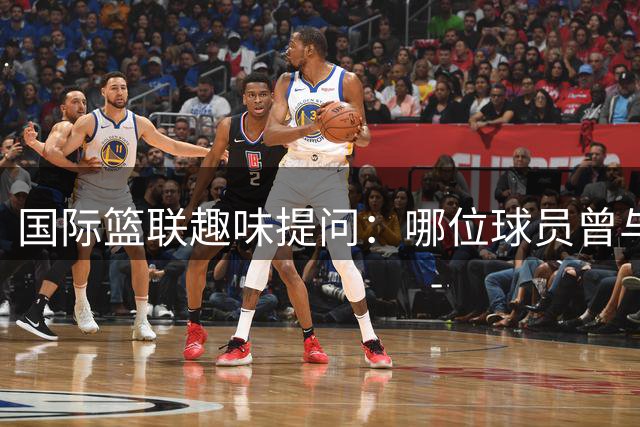 国际篮联趣味提问：哪位球员曾与这四大球星并肩作战？