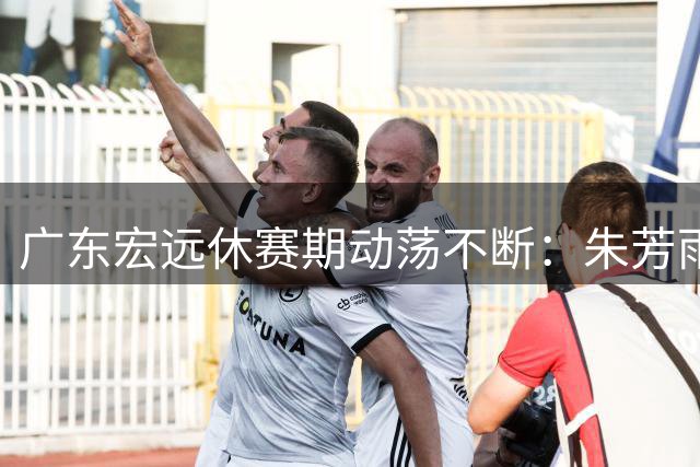 广东宏远休赛期动荡不断：朱芳雨卸任 核心球员交易疑云笼罩