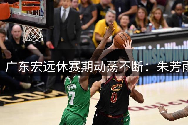 广东宏远休赛期动荡不断：朱芳雨卸任 核心球员交易疑云笼罩