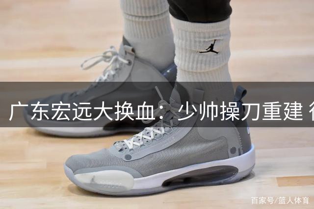 广东宏远大换血：少帅操刀重建 徐杰留队悬念揭晓