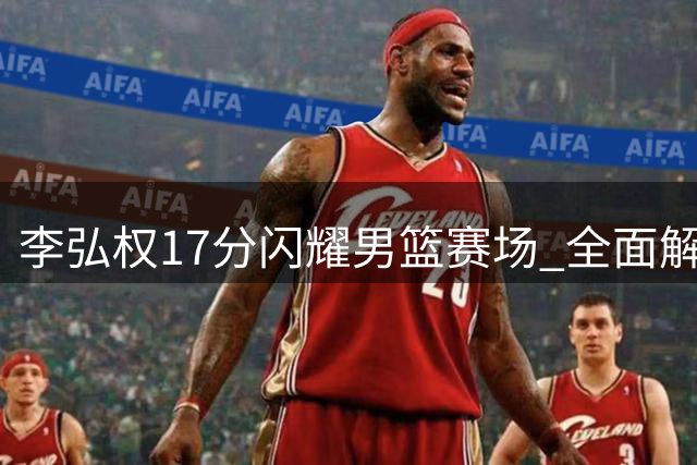 李弘权17分闪耀男篮赛场 全面解析锋线新星战术价值