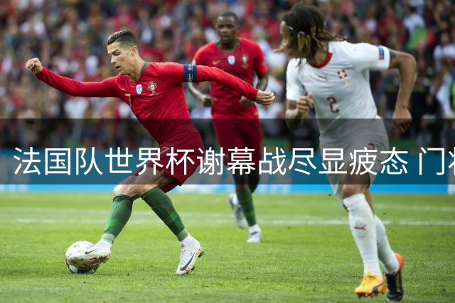 法国队世界杯谢幕战尽显疲态 门将低迷致6球惨败