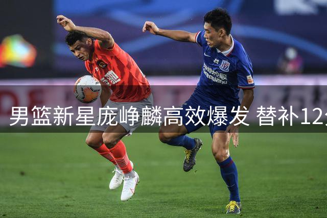 男篮新星庞峥麟高效爆发 替补12分钟砍13分4助惊艳全场