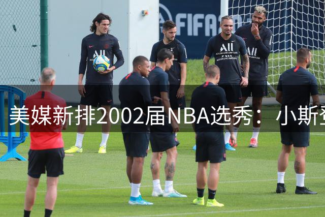 美媒新排2002届NBA选秀：小斯登顶，姚明次席