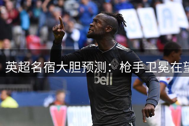 英超名宿大胆预测：枪手卫冕在望 红魔恐失欧冠席位