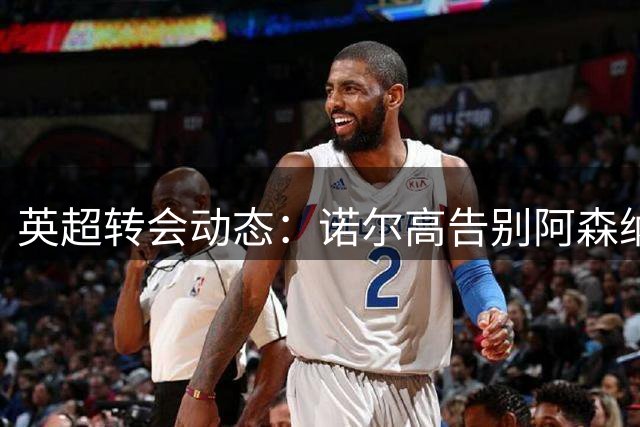 英超转会动态：诺尔高告别阿森纳转投埃弗顿，丹麦中场开启职业生涯新篇章