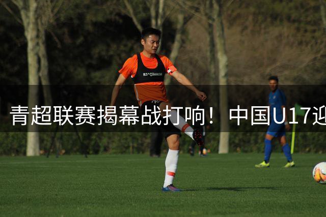 青超联赛揭幕战打响！中国U17迎战英超豪门青年军