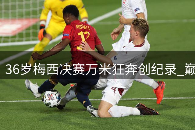 36岁梅西决赛万米狂奔创纪录 巅峰状态难救阿根廷卫冕梦