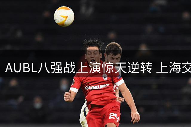 AUBL八强战上演惊天逆转 上海交大陈天灿全能表现力克北大