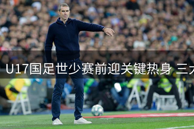 U17国足世少赛前迎关键热身 三大欧洲豪门青训强队来华过招