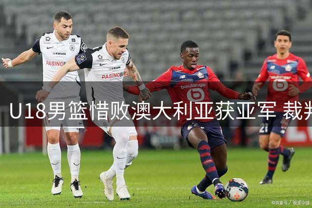 U18男篮惜败澳大利亚获亚军 裁判争议判罚引热议